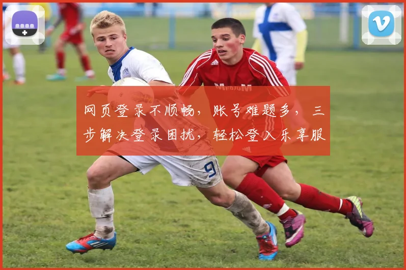 网页登录不顺畅，账号难题多，三步解决登录困扰，轻松登入乐享服务