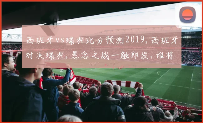 西班牙vs瑞典比分预测2019,西班牙对决瑞典,悬念之战一触即发,谁将问鼎巅峰