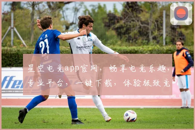 星空电竞app官网，畅享电竞乐趣，专业平台，一键下载，体验极致竞技