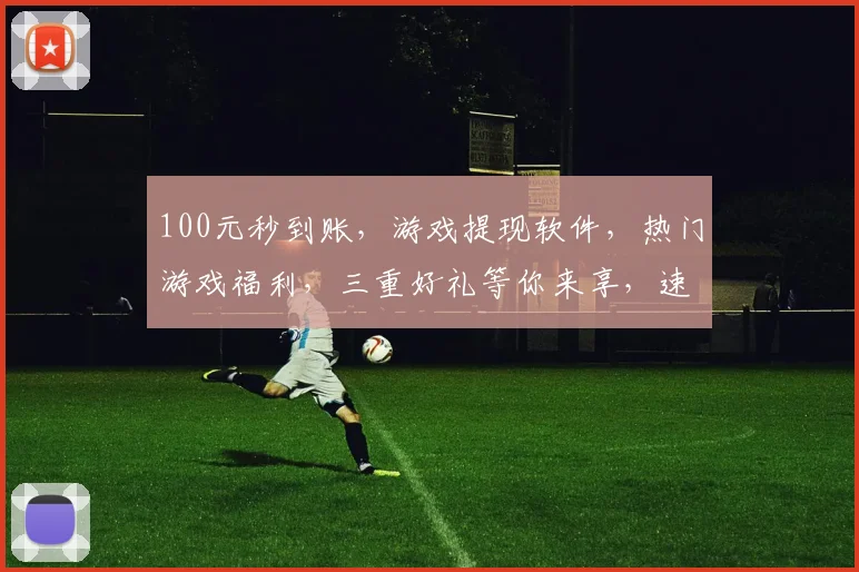 100元秒到账，游戏提现软件，热门游戏福利，三重好礼等你来享，速来体验